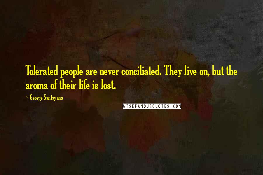 George Santayana Quotes: Tolerated people are never conciliated. They live on, but the aroma of their life is lost.