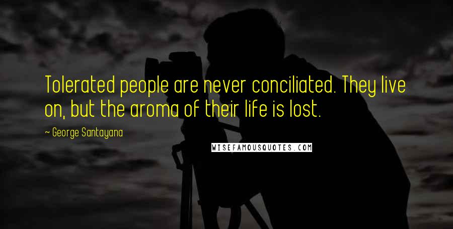 George Santayana Quotes: Tolerated people are never conciliated. They live on, but the aroma of their life is lost.