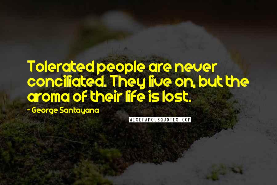 George Santayana Quotes: Tolerated people are never conciliated. They live on, but the aroma of their life is lost.