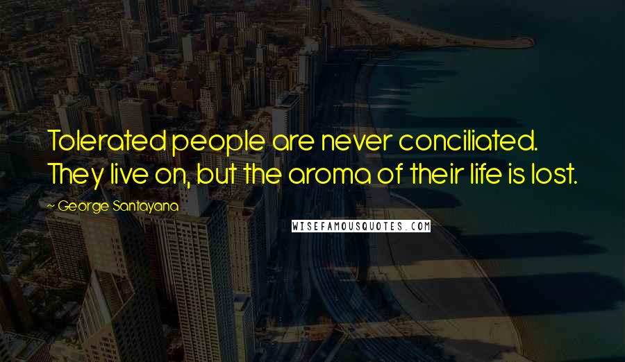 George Santayana Quotes: Tolerated people are never conciliated. They live on, but the aroma of their life is lost.