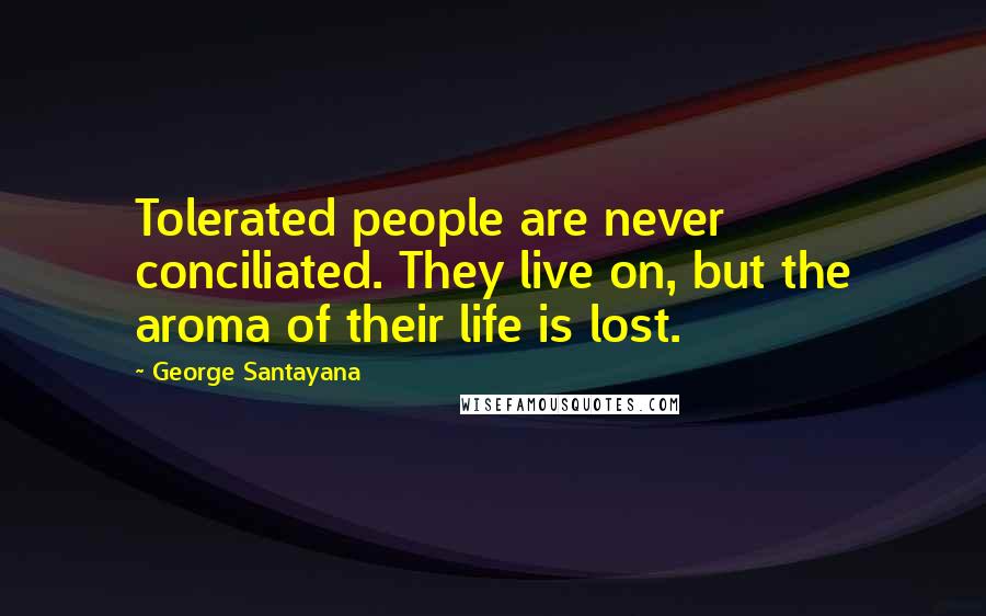 George Santayana Quotes: Tolerated people are never conciliated. They live on, but the aroma of their life is lost.