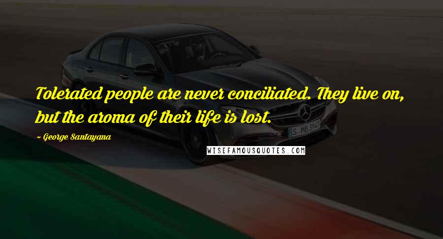 George Santayana Quotes: Tolerated people are never conciliated. They live on, but the aroma of their life is lost.