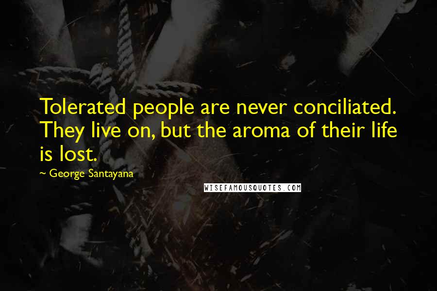 George Santayana Quotes: Tolerated people are never conciliated. They live on, but the aroma of their life is lost.