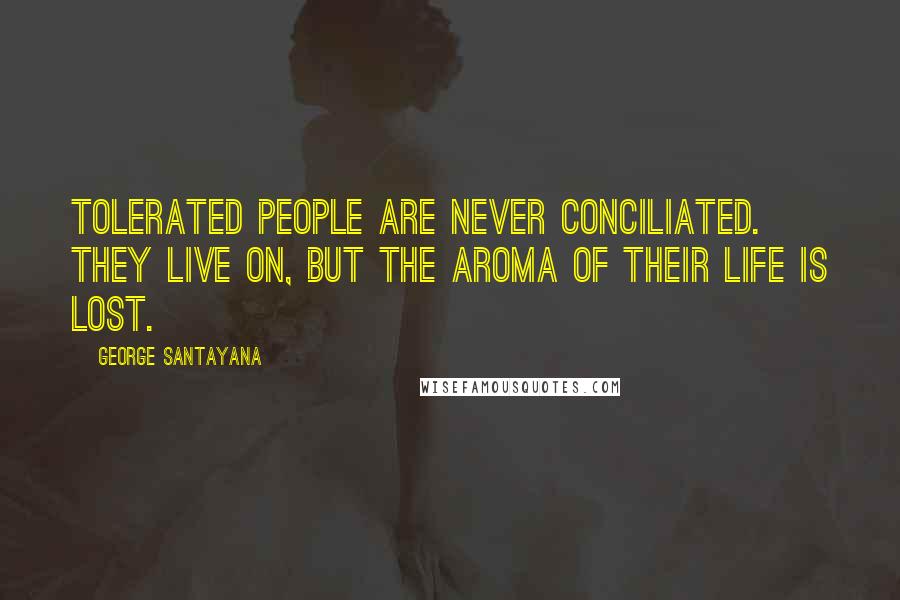 George Santayana Quotes: Tolerated people are never conciliated. They live on, but the aroma of their life is lost.