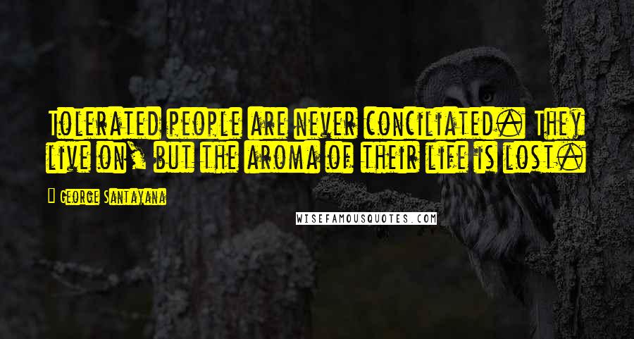 George Santayana Quotes: Tolerated people are never conciliated. They live on, but the aroma of their life is lost.