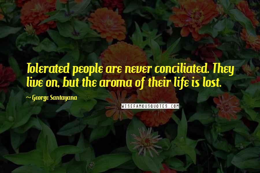 George Santayana Quotes: Tolerated people are never conciliated. They live on, but the aroma of their life is lost.