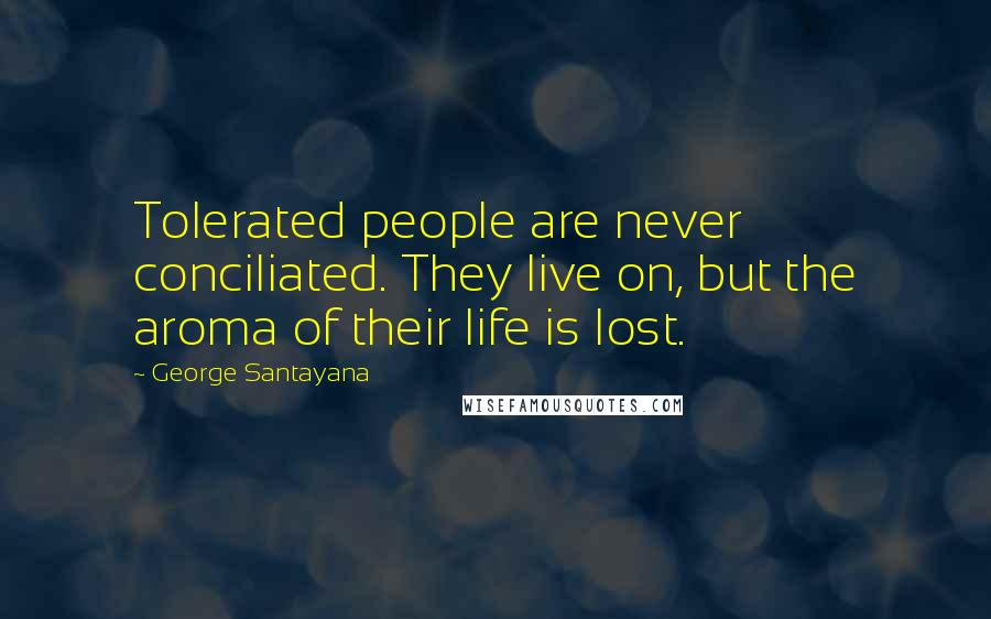 George Santayana Quotes: Tolerated people are never conciliated. They live on, but the aroma of their life is lost.