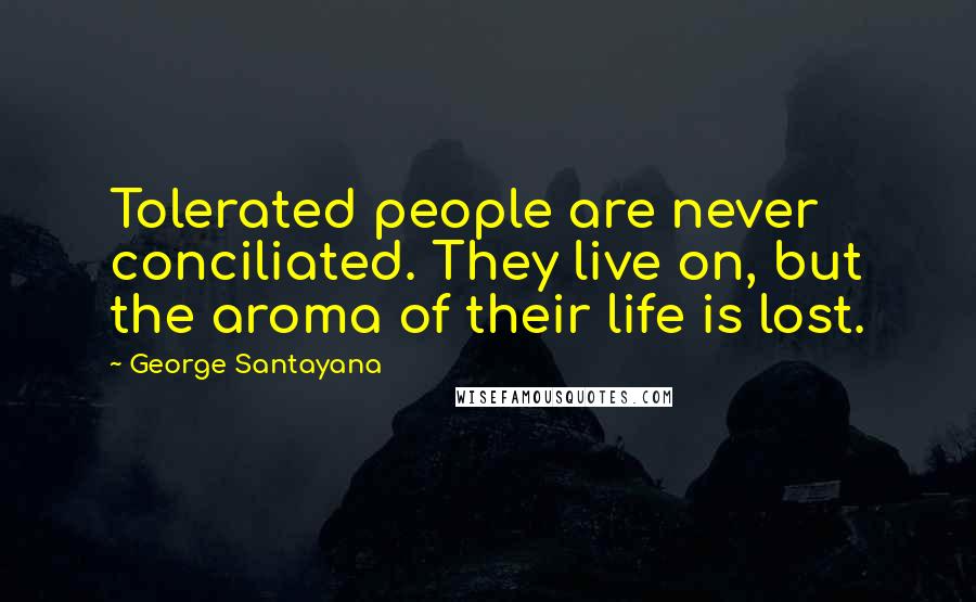 George Santayana Quotes: Tolerated people are never conciliated. They live on, but the aroma of their life is lost.