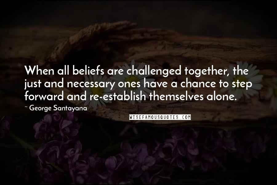 George Santayana Quotes: When all beliefs are challenged together, the just and necessary ones have a chance to step forward and re-establish themselves alone.