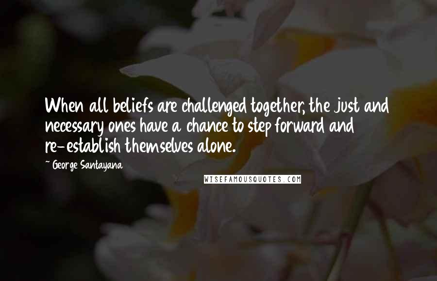 George Santayana Quotes: When all beliefs are challenged together, the just and necessary ones have a chance to step forward and re-establish themselves alone.