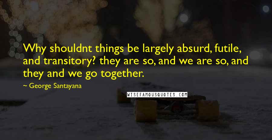 George Santayana Quotes: Why shouldnt things be largely absurd, futile, and transitory? they are so, and we are so, and they and we go together.