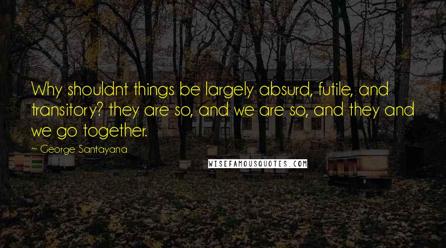 George Santayana Quotes: Why shouldnt things be largely absurd, futile, and transitory? they are so, and we are so, and they and we go together.