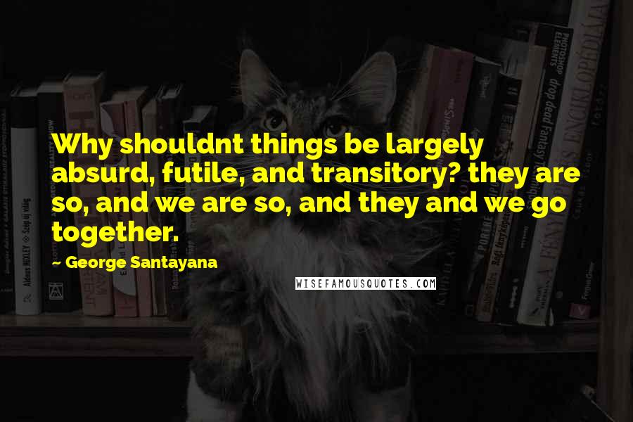 George Santayana Quotes: Why shouldnt things be largely absurd, futile, and transitory? they are so, and we are so, and they and we go together.