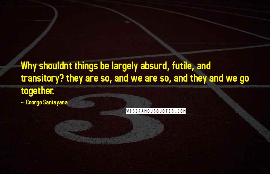 George Santayana Quotes: Why shouldnt things be largely absurd, futile, and transitory? they are so, and we are so, and they and we go together.