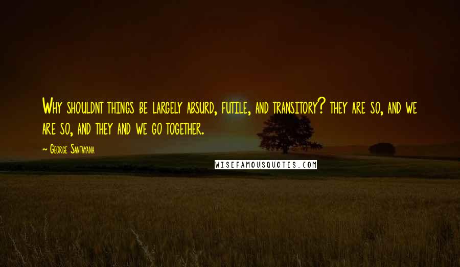 George Santayana Quotes: Why shouldnt things be largely absurd, futile, and transitory? they are so, and we are so, and they and we go together.