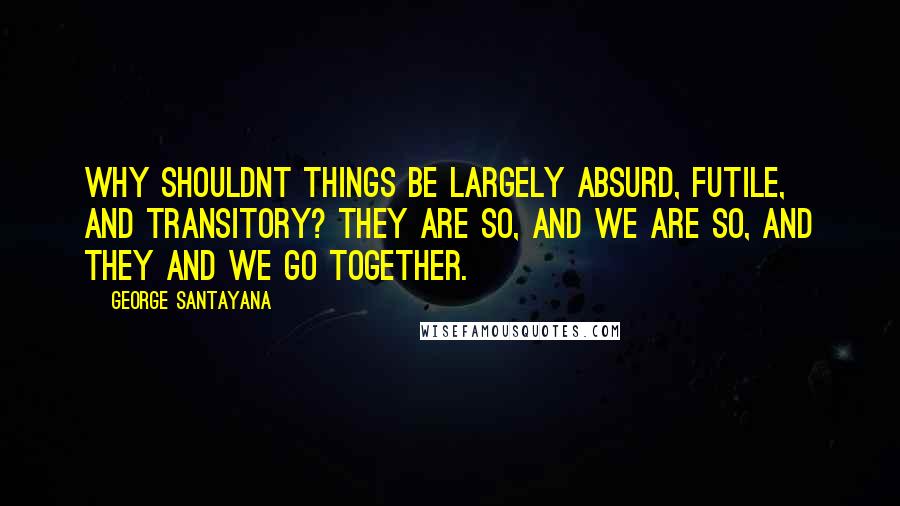 George Santayana Quotes: Why shouldnt things be largely absurd, futile, and transitory? they are so, and we are so, and they and we go together.