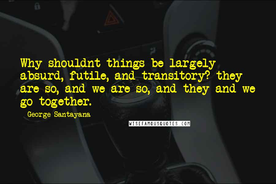 George Santayana Quotes: Why shouldnt things be largely absurd, futile, and transitory? they are so, and we are so, and they and we go together.