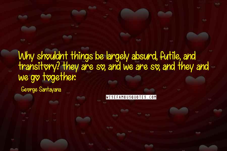 George Santayana Quotes: Why shouldnt things be largely absurd, futile, and transitory? they are so, and we are so, and they and we go together.