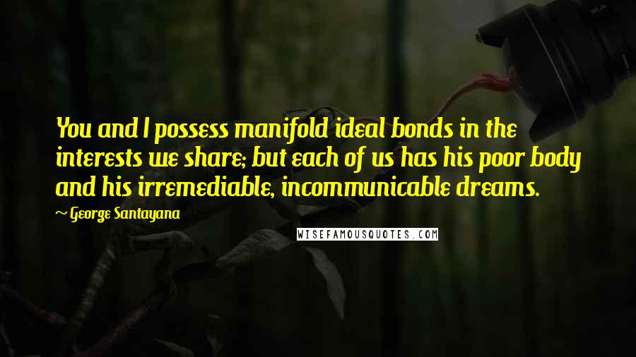 George Santayana Quotes: You and I possess manifold ideal bonds in the interests we share; but each of us has his poor body and his irremediable, incommunicable dreams.