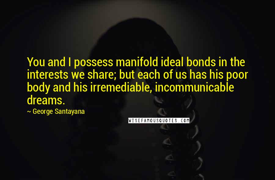 George Santayana Quotes: You and I possess manifold ideal bonds in the interests we share; but each of us has his poor body and his irremediable, incommunicable dreams.