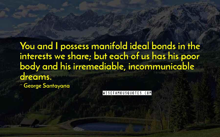 George Santayana Quotes: You and I possess manifold ideal bonds in the interests we share; but each of us has his poor body and his irremediable, incommunicable dreams.