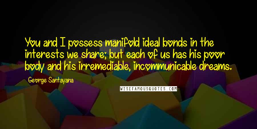 George Santayana Quotes: You and I possess manifold ideal bonds in the interests we share; but each of us has his poor body and his irremediable, incommunicable dreams.