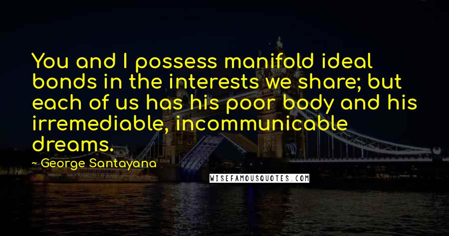 George Santayana Quotes: You and I possess manifold ideal bonds in the interests we share; but each of us has his poor body and his irremediable, incommunicable dreams.