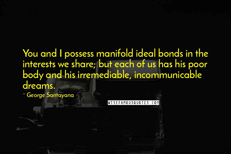 George Santayana Quotes: You and I possess manifold ideal bonds in the interests we share; but each of us has his poor body and his irremediable, incommunicable dreams.