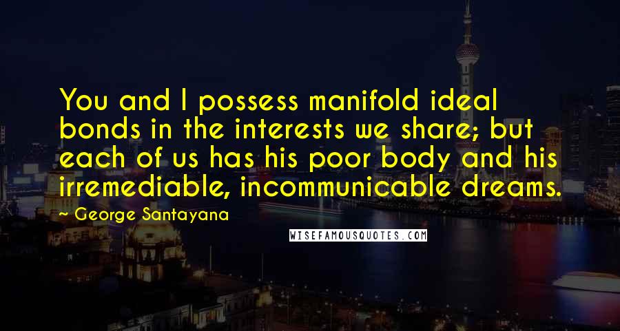 George Santayana Quotes: You and I possess manifold ideal bonds in the interests we share; but each of us has his poor body and his irremediable, incommunicable dreams.