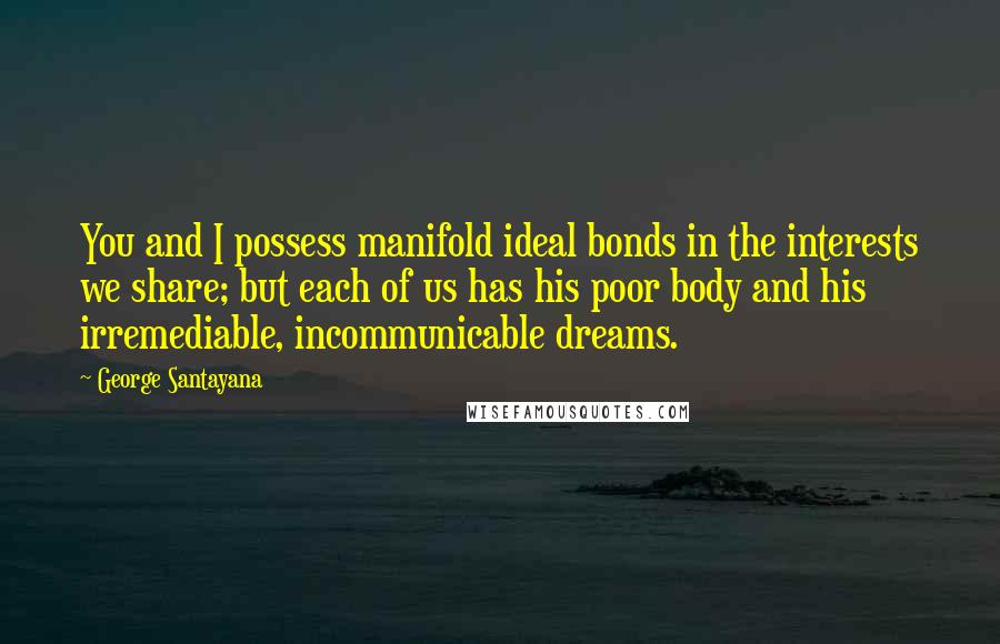 George Santayana Quotes: You and I possess manifold ideal bonds in the interests we share; but each of us has his poor body and his irremediable, incommunicable dreams.