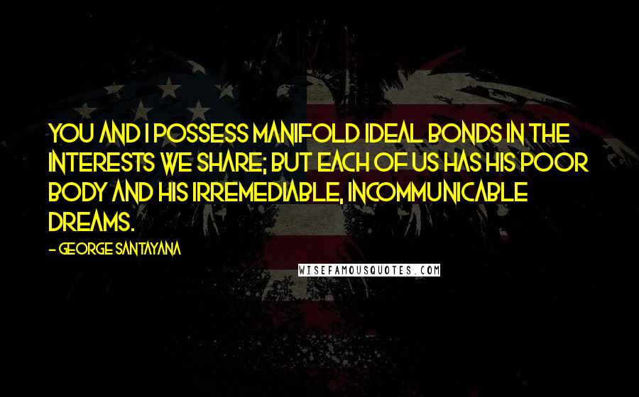 George Santayana Quotes: You and I possess manifold ideal bonds in the interests we share; but each of us has his poor body and his irremediable, incommunicable dreams.