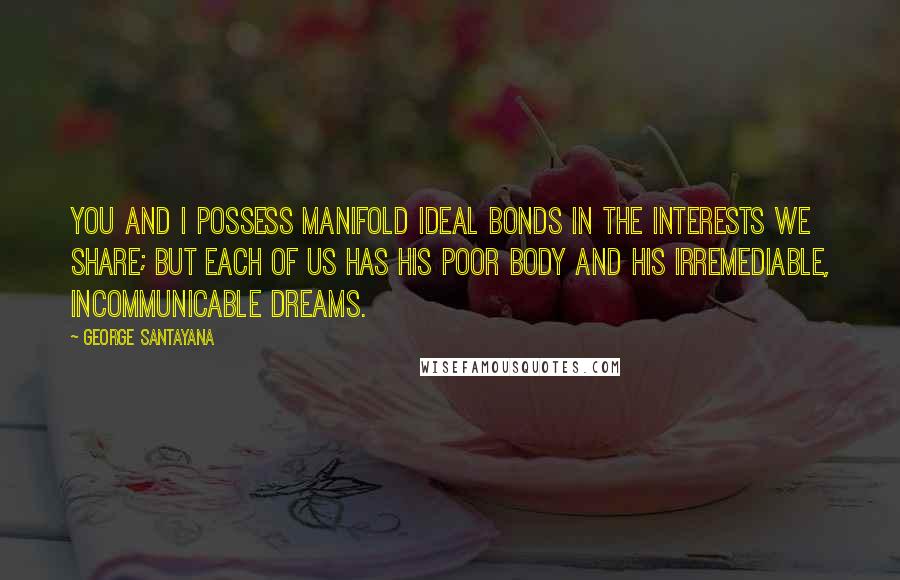 George Santayana Quotes: You and I possess manifold ideal bonds in the interests we share; but each of us has his poor body and his irremediable, incommunicable dreams.
