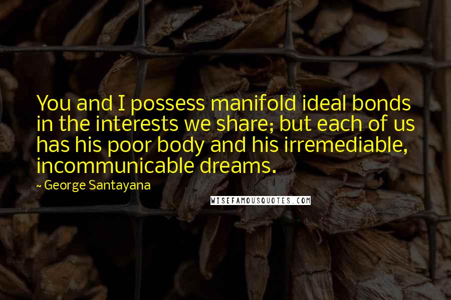 George Santayana Quotes: You and I possess manifold ideal bonds in the interests we share; but each of us has his poor body and his irremediable, incommunicable dreams.