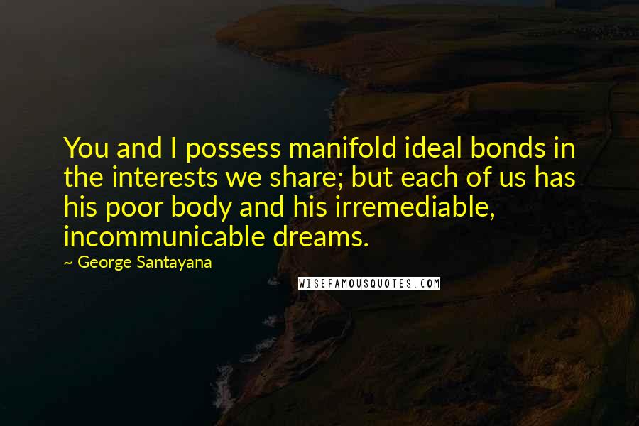 George Santayana Quotes: You and I possess manifold ideal bonds in the interests we share; but each of us has his poor body and his irremediable, incommunicable dreams.