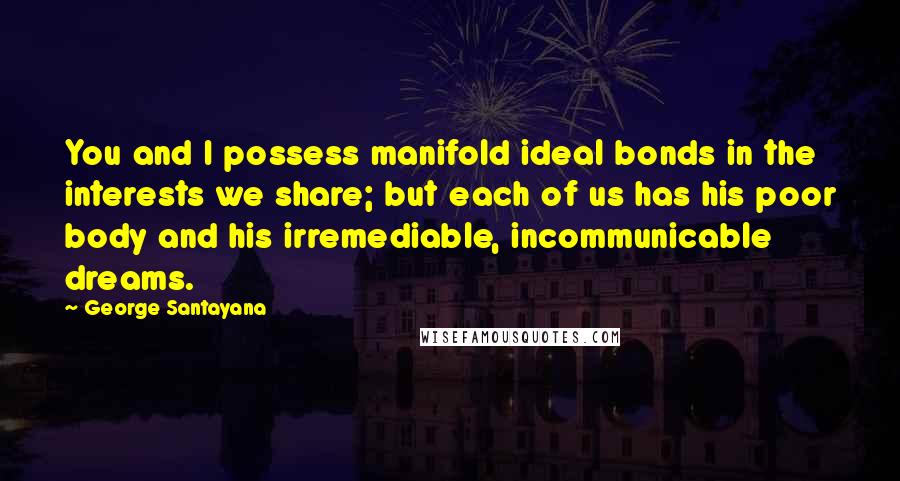 George Santayana Quotes: You and I possess manifold ideal bonds in the interests we share; but each of us has his poor body and his irremediable, incommunicable dreams.