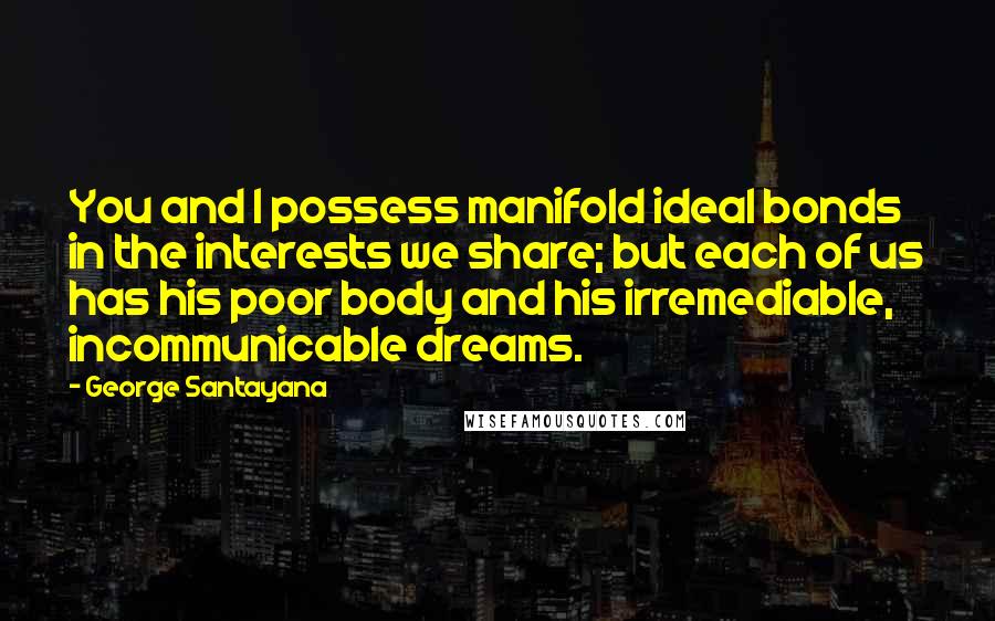 George Santayana Quotes: You and I possess manifold ideal bonds in the interests we share; but each of us has his poor body and his irremediable, incommunicable dreams.