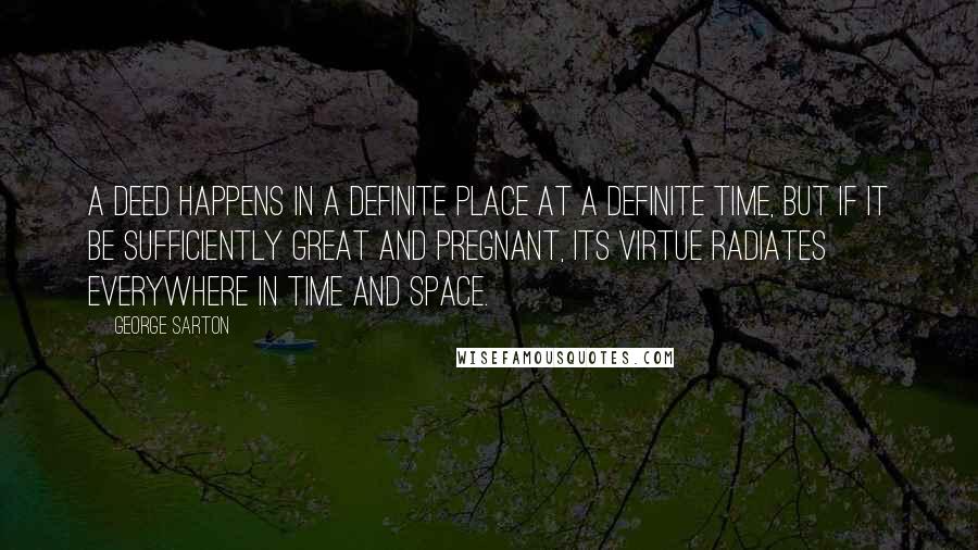 George Sarton Quotes: A deed happens in a definite place at a definite time, but if it be sufficiently great and pregnant, its virtue radiates everywhere in time and space.