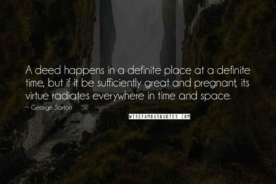 George Sarton Quotes: A deed happens in a definite place at a definite time, but if it be sufficiently great and pregnant, its virtue radiates everywhere in time and space.