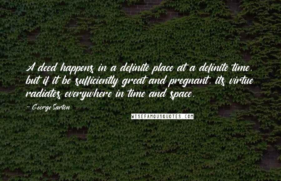 George Sarton Quotes: A deed happens in a definite place at a definite time, but if it be sufficiently great and pregnant, its virtue radiates everywhere in time and space.