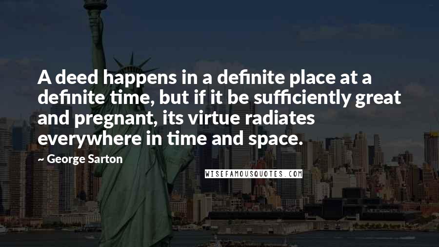 George Sarton Quotes: A deed happens in a definite place at a definite time, but if it be sufficiently great and pregnant, its virtue radiates everywhere in time and space.