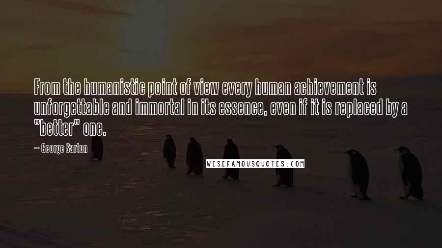 George Sarton Quotes: From the humanistic point of view every human achievement is unforgettable and immortal in its essence, even if it is replaced by a "better" one.