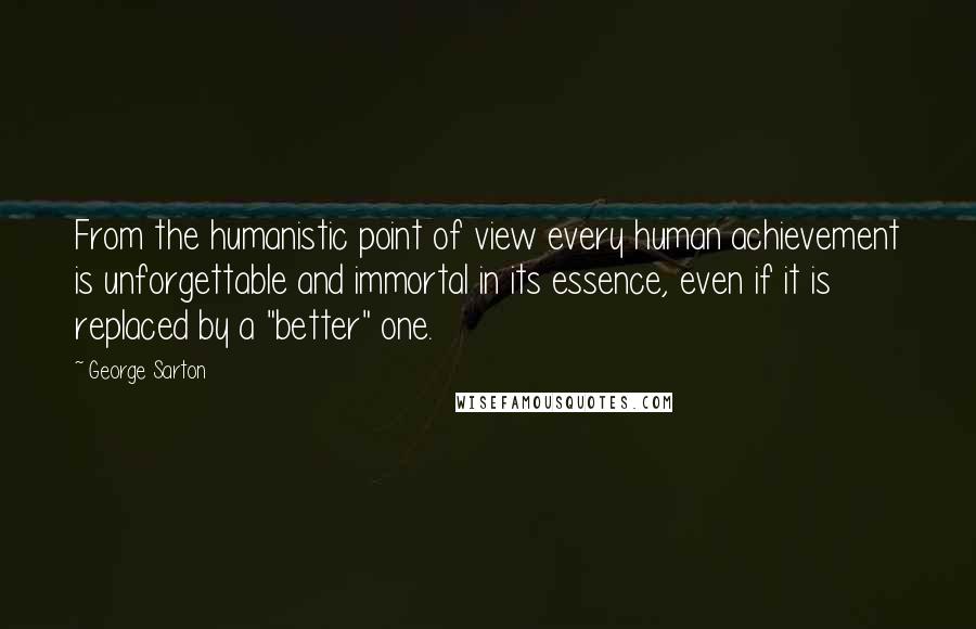 George Sarton Quotes: From the humanistic point of view every human achievement is unforgettable and immortal in its essence, even if it is replaced by a "better" one.