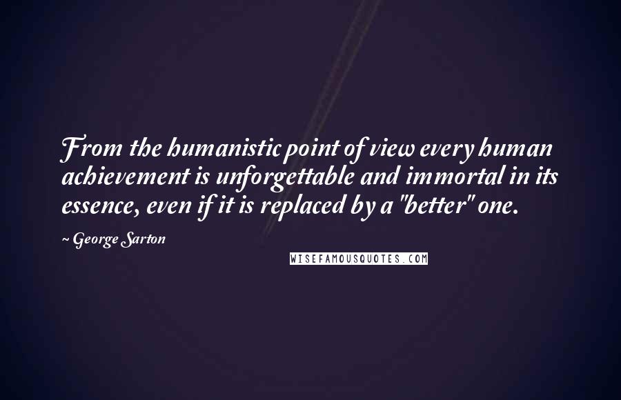 George Sarton Quotes: From the humanistic point of view every human achievement is unforgettable and immortal in its essence, even if it is replaced by a "better" one.