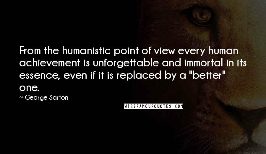 George Sarton Quotes: From the humanistic point of view every human achievement is unforgettable and immortal in its essence, even if it is replaced by a "better" one.