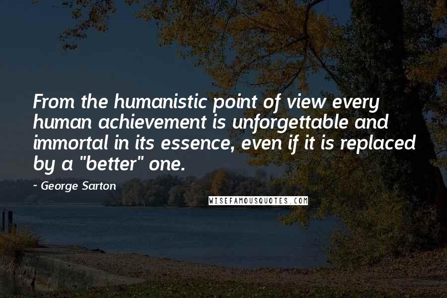 George Sarton Quotes: From the humanistic point of view every human achievement is unforgettable and immortal in its essence, even if it is replaced by a "better" one.