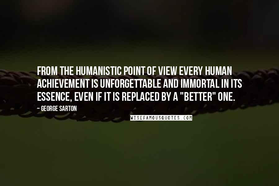 George Sarton Quotes: From the humanistic point of view every human achievement is unforgettable and immortal in its essence, even if it is replaced by a "better" one.