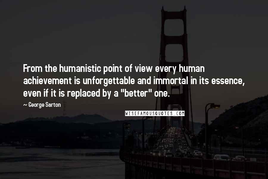 George Sarton Quotes: From the humanistic point of view every human achievement is unforgettable and immortal in its essence, even if it is replaced by a "better" one.