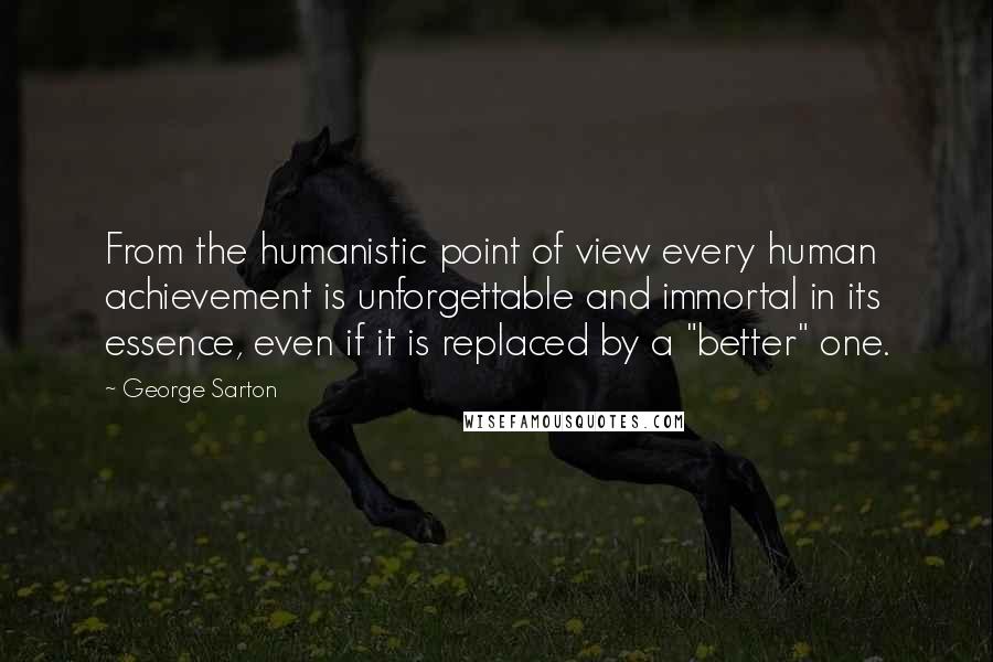 George Sarton Quotes: From the humanistic point of view every human achievement is unforgettable and immortal in its essence, even if it is replaced by a "better" one.