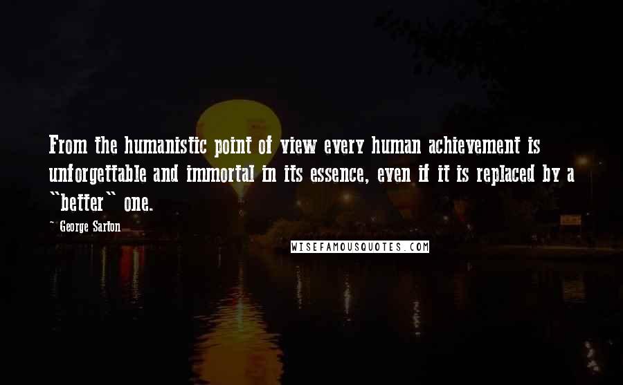 George Sarton Quotes: From the humanistic point of view every human achievement is unforgettable and immortal in its essence, even if it is replaced by a "better" one.