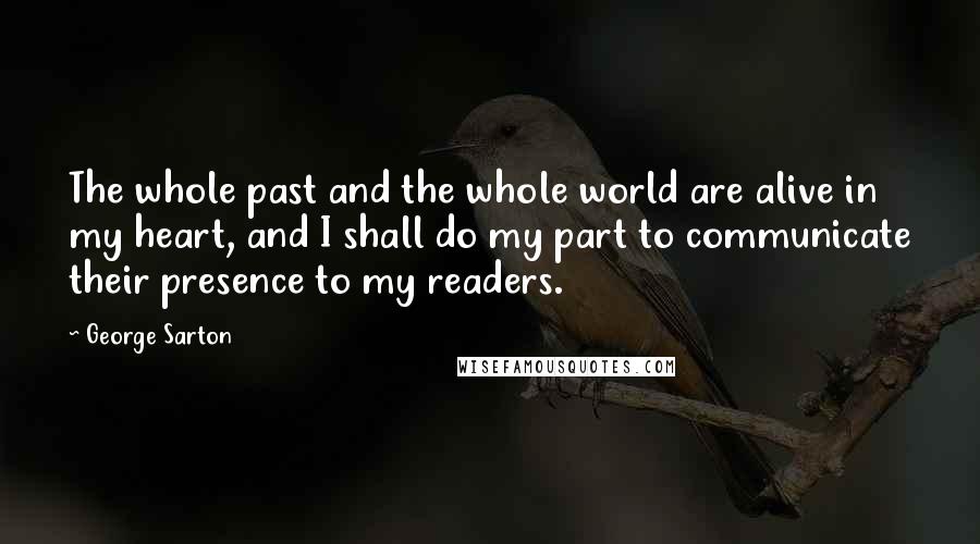 George Sarton Quotes: The whole past and the whole world are alive in my heart, and I shall do my part to communicate their presence to my readers.